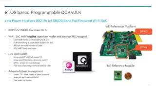 12
802.11n 1x1 SB/DB low power Wi-Fi
Wi-Fi SoC with ‘hostless’ operation modes and low cost MCU support
− Extended memory, enhanced CPU & I/O
− Full networking & application support on SoC
− AllJoyn services for ease of uses
− SPI, UART host interfaces
Low cost system
− Integrated RF with full power PA
− Integrated RX antenna diversity switch
− QFN – simple on board design
− Fast manufacturing interface SDIO or USB
Advanced power management
− Green TX – save power at lower transmit
− Wake on self timer and GPIO
− Fast wake up modes
RTOS based Programmable QCA4004
Low Power Hostless 802.11n 1x1 SB/DB Band Full Featured Wi-Fi SoC
SP140
SP144
IoE Reference Platform
QCA4004 IoE Reference Module
 