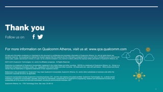 19
For more information on Qualcomm Atheros, visit us at: www.qca.qualcomm.com
All data and information contained in or disclosed by this document is confidential and proprietary information of Qualcomm Atheros, Inc. and all rights therein are
expressly reserved. By accepting this material the recipient agrees that this material and the information contained therein is to be held in confidence and in trust and will
not be used, copied, reproduced in whole or in part, nor its contents revealed in any manner to others without the express written permission of Qualcomm Atheros, Inc.
©2013-2014 Qualcomm Technologies, Inc. and/or its affiliated companies. All Rights Reserved.
Qualcomm is a trademark of Qualcomm Incorporated, registered in the United States and other countries. XSPAN is a trademark of Qualcomm Atheros, Inc. AllJoyn is a
trademark of Qualcomm Innovation Center, Inc., registered in the United States and other countries. All trademarks are used with permission. Other product and brand
names may be trademarks or registered trademarks of their respective owners.
References in this presentation to “Qualcomm” may mean Qualcomm Incorporated, Qualcomm Atheros, Inc. and/or other subsidiaries or business units within the
Qualcomm corporate structure, as applicable.
Qualcomm Incorporated includes Qualcomm’s licensing business, QTL, and the vast majority of its patent portfolio. Qualcomm Technologies, Inc., a wholly-owned
subsidiary of Qualcomm Incorporated, operates, along with its subsidiaries, substantially all of Qualcomm’s engineering, research and development functions, and
substantially all of its product and services businesses, including its semiconductor business, QCT.
Qualcomm Atheros, Inc., 1700 Technology Drive, San Jose, CA 95110
Thank you
Follow us on:
 