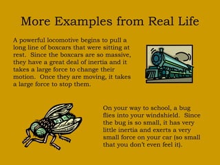 More Examples from Real Life
A powerful locomotive begins to pull a
long line of boxcars that were sitting at
rest. Since the boxcars are so massive,
they have a great deal of inertia and it
takes a large force to change their
motion. Once they are moving, it takes
a large force to stop them.
On your way to school, a bug
flies into your windshield. Since
the bug is so small, it has very
little inertia and exerts a very
small force on your car (so small
that you don’t even feel it).
 