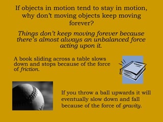 If objects in motion tend to stay in motion,
why don’t moving objects keep moving
forever?
Things don’t keep moving forever because
there’s almost always an unbalanced force
acting upon it.
A book sliding across a table slows
down and stops because of the force
of friction.
If you throw a ball upwards it will
eventually slow down and fall
because of the force of gravity.
 
