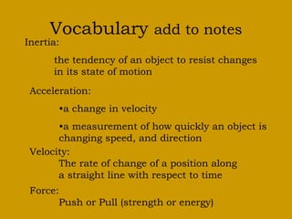 Vocabulary add to notes
Inertia:
the tendency of an object to resist changes
in its state of motion
Acceleration:
•a change in velocity
•a measurement of how quickly an object is
changing speed, and direction
Velocity:
The rate of change of a position along
a straight line with respect to time
Force:
Push or Pull (strength or energy)
 
