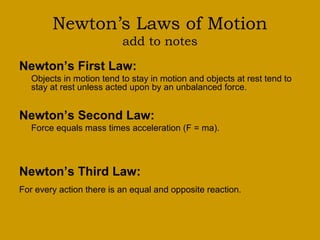 Newton’s Laws of Motion
add to notes
Newton’s First Law:
Objects in motion tend to stay in motion and objects at rest tend to
stay at rest unless acted upon by an unbalanced force.
Newton’s Second Law:
Force equals mass times acceleration (F = ma).
Newton’s Third Law:
For every action there is an equal and opposite reaction.
 