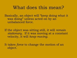 What does this mean?
Basically, an object will “keep doing what it
was doing” unless acted on by an
unbalanced force.
If the object was sitting still, it will remain
stationary. If it was moving at a constant
velocity, it will keep moving.
It takes force to change the motion of an
object.
 