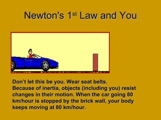 Newton's 1Newton's 1stst
Law and YouLaw and You
Don’t let this be you. Wear seat belts.Don’t let this be you. Wear seat belts.
Because of inertia, objects (including you) resistBecause of inertia, objects (including you) resist
changes in their motion. When the car going 80changes in their motion. When the car going 80
km/hour is stopped by the brick wall, your bodykm/hour is stopped by the brick wall, your body
keeps moving at 80 km/hour.keeps moving at 80 km/hour.
 