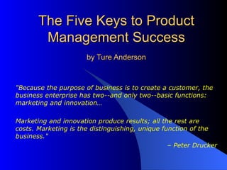 The Five Keys to Product Management Success by Ture Anderson &quot;Because the purpose of business is to create a customer, the business enterprise has two--and only two--basic functions: marketing and innovation… Marketing and innovation produce results; all the rest are costs. Marketing is the distinguishing, unique function of the business.&quot;  –  Peter Drucker 