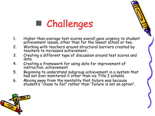 Challenges Higher than average test scores overall gave urgency to student achievement issues, other than for the lowest school or two. Working with teachers around structural barriers created by teachers to increased achievement. Creating a different type of discussion around test scores and data. Creating a framework for using data for improvement of instruction, achievement. Beginning to understand subgroup achievement in a system that had not ever monitored it other than via Title I schools. Moving away from the mentality that failure was because student’s “chose to fail” rather than “failure is not an option”. 