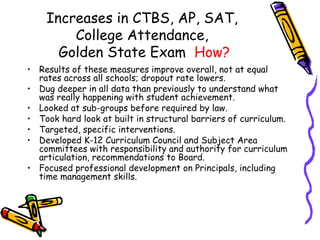 Increases in CTBS, AP, SAT,  College Attendance,  Golden State Exam  How? Results of these measures improve overall, not at equal rates across all schools; dropout rate lowers. Dug deeper in all data than previously to understand what was really happening with student achievement. Looked at sub-groups before required by law. Took hard look at built in structural barriers of curriculum. Targeted, specific interventions. Developed K-12 Curriculum Council and Subject Area committees with responsibility and authority for curriculum articulation, recommendations to Board. Focused professional development on Principals, including time management skills. 