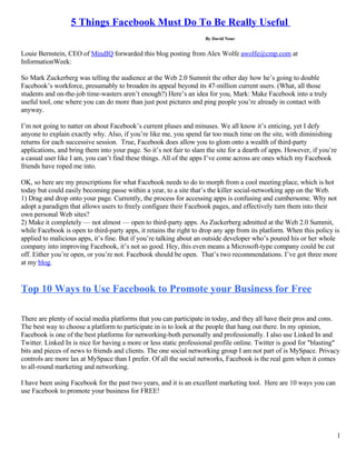 5 Things Facebook Must Do To Be Really Useful
                                                                     By David Nour


Louie Bernstein, CEO of MindIQ forwarded this blog posting from Alex Wolfe awolfe@cmp.com at
InformationWeek:

So Mark Zuckerberg was telling the audience at the Web 2.0 Summit the other day how he’s going to double
Facebook’s workforce, presumably to broaden its appeal beyond its 47-million current users. (What, all those
students and on-the-job time-wasters aren’t enough?) Here’s an idea for you, Mark: Make Facebook into a truly
useful tool, one where you can do more than just post pictures and ping people you’re already in contact with
anyway.

I’m not going to natter on about Facebook’s current pluses and minuses. We all know it’s enticing, yet I defy
anyone to explain exactly why. Also, if you’re like me, you spend far too much time on the site, with diminishing
returns for each successive session. True, Facebook does allow you to glom onto a wealth of third-party
applications, and bring them into your page. So it’s not fair to slam the site for a dearth of apps. However, if you’re
a casual user like I am, you can’t find these things. All of the apps I’ve come across are ones which my Facebook
friends have roped me into.

OK, so here are my prescriptions for what Facebook needs to do to morph from a cool meeting place, which is hot
today but could easily becoming passe within a year, to a site that’s the killer social-networking app on the Web.
1) Drag and drop onto your page. Currently, the process for accessing apps is confusing and cumbersome. Why not
adopt a paradigm that allows users to freely configure their Facebook pages, and effectively turn them into their
own personal Web sites?
2) Make it completely — not almost — open to third-party apps. As Zuckerberg admitted at the Web 2.0 Summit,
while Facebook is open to third-party apps, it retains the right to drop any app from its platform. When this policy is
applied to malicious apps, it’s fine. But if you’re talking about an outside developer who’s poured his or her whole
company into improving Facebook, it’s not so good. Hey, this even means a Microsoft-type company could be cut
off. Either you’re open, or you’re not. Facebook should be open. That’s two recommendations. I’ve got three more
at my blog.


Top 10 Ways to Use Facebook to Promote your Business for Free

There are plenty of social media platforms that you can participate in today, and they all have their pros and cons.
The best way to choose a platform to participate in is to look at the people that hang out there. In my opinion,
Facebook is one of the best platforms for networking-both personally and professionally. I also use Linked In and
Twitter. Linked In is nice for having a more or less static professional profile online. Twitter is good for quot;blastingquot;
bits and pieces of news to friends and clients. The one social networking group I am not part of is MySpace. Privacy
controls are more lax at MySpace than I prefer. Of all the social networks, Facebook is the real gem when it comes
to all-round marketing and networking.

I have been using Facebook for the past two years, and it is an excellent marketing tool. Here are 10 ways you can
use Facebook to promote your business for FREE!




                                                                                                                          1
 