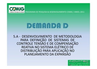 PROGRAMA DE PESQUISA & DESENVOLVIMENTO CEMIG / ANEEL 2011




       DEMANDA D
5.A - DESENVOLVIMENTO DE METODOLOGIA
     PARA DEFINIÇÃO DE SISTEMAS DE
  CONTROLE TENSÃO E DE COMPENSAÇÃO
      REATIVA NO SISTEMA ELÉTRICO DE
     DISTRIBUIÇÃO PARA APLICAÇÃO NO
       PLANEJAMENTO DA EXPANSÃO
 
