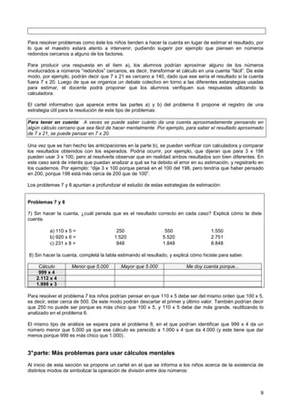 Para resolver problemas como éste los niños tienden a hacer la cuenta en lugar de estimar el resultado, por
lo que el maestro estará atento a intervenir, pudiendo sugerir por ejemplo que piensen en números
redondos cercanos a alguno de los factores.

Para producir una respuesta en el ítem a), los alumnos podrían aproximar alguno de los números
involucrados a números “redondos” cercanos, es decir, transformar el cálculo en una cuenta “fácil”. De este
modo, por ejemplo, podrán decir que 7 x 21 es cercano a 140, dado que ese sería el resultado si la cuenta
fuera 7 x 20. Luego de que se organice un debate colectivo en torno a las diferentes estarategias usadas
para estimar, el docente podrá proponer que los alumnos verifiquen sus respuestas utilizando la
calculadora.

El cartel informativo que aparece entre las partes a) y b) del problema 6 propone el registro de una
estrategia útil para la resolución de este tipo de problemas:

Para tener en cuenta: A veces se puede saber cuánto da una cuenta aproximadamente pensando en
algún cálculo cercano que sea fácil de hacer mentalmente. Por ejemplo, para saber el resultado aproximado
de 7 x 21, se puede pensar en 7 x 20.

Una vez que se han hecho las anticipaciones en la parte b), se pueden verificar con calculadora y comparar
los resultados obtenidos con los esperados. Podría ocurrir, por ejemplo, que dijeran que para 3 x 198
pueden usar 3 x 100, pero al resolverla observar que en realidad ambos resultados son bien diferentes. En
este caso será de interés que puedan analizar a qué se ha debido el error en su estimación, y registrarlo en
los cuadernos. Por ejemplo: “dije 3 x 100 porque pensé en el 100 del 198, pero tendría que haber pensado
en 200, porque 198 está más cerca de 200 que de 100”.

Los problemas 7 y 8 apuntan a profundizar el estudio de estas estrategias de estimación:


Problemas 7 y 8

7) Sin hacer la cuenta, ¿cuál pensás que es el resultado correcto en cada caso? Explicá cómo te diste
cuenta.

          a) 110 x 5 =                  250                    550                  1.550
          b) 920 x 6 =                 1.520                  5.520                 2.751
          c) 231 x 8 =                  848                   1.848                 8.848

8) Sin hacer la cuenta, completá la tabla estimando el resultado, y explicá cómo hiciste para saber.

     Cálculo        Menor que 5.000       Mayor que 5.000                Me doy cuenta porque...
     999 x 4
    2.112 x 4
    1.998 x 3

Para resolver el problema 7 los niños podrían pensar en que 110 x 5 debe ser del mismo orden que 100 x 5,
es decir, estar cerca de 500. De este modo podrán descartar el primer y último valor. También podrían decir
que 250 no puede ser porque es más chico que 100 x 5, y 110 x 5 debe dar más grande, reutilizando lo
analizado en el problema 6.

El mismo tipo de análisis se espera para el problema 8, en el que podrían identificar que 999 x 4 da un
número menor que 5.000 ya que ese cálculo es parecido a 1.000 x 4 que da 4.000 (y este tiene que dar
menos porque 999 es más chico que 1.000).


3° parte: Más problemas para usar cálculos mentales
Al inicio de esta sección se propone un cartel en el que se informa a los niños acerca de la existencia de
distintos modos de simbolizar la operación de división entre dos números:



                                                                                                          9
 