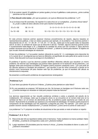 2) Si se quieren repartir 32 galletitas en partes iguales y le toca 4 galletitas a cada persona, ¿entre cuántas
    personas se hizo el reparto?

3) Para discutir entre todos: ¿En qué se parecen y en qué se diferencian los problemas 1 y 2?

4) a) Un frasco trae 90 caramelos. Se reparten 9 a cada chico en un cumpleaños. ¿Cuántos chicos había?
    b) ¿Cuál o cuáles de estos cálculos sirven para resolver el problema?

  10 x 9 = 90         90 : 9 = 10                       9 + 9 + 9 + 9 + 9 + 9 + 9 + 9 + 9 + 9 = 90

  9 x 10 = 90         90 : 10 = 9               10 + 10 + 10 + 10 + 10 + 10 + 10 + 10 + 10 = 90



En esta primera instancia podrían aparecer diversos procedimientos de reparto, algunos basados en
representaciones gráficas, o bien en restas sucesivas (por ejemplo, en el problema 1 los alumnos podrían ir
descontando de a 4: 32 – 4 = 28; 28 – 4 = 24; 24 – 4 = 20; etc., hasta que no les quede nada; la respuesta
será 8, es decir, la cantidad de veces que se descontó 4 del 32). También, algunos alumnos podrían sumar
4 sucesivamente hasta llegar a 32, y establecer la cantidad de veces que han sumado 4. Otros alumnos
pueden reconocer que se trata de un “problema de división”, y utilicen la cuenta para resolver. El objetivo es
que circulen diversas estrategias de resolución.

Si bien los problemas 1 y 2 se pueden resolver utilizando la cuenta 32 : 4, o estrategias como descontar de
a 4 o sumar de a 4, la pregunta que se hace es diferente y el significado de cada parte de la cuenta no es el
mismo. Esta discusión es la que se persigue en el problema 3.

El problema 4 apunta a que los alumnos puedan identificar diferentes cálculos que resuelven un mismo
problema. Se retoman aquí estrategias que podrían haber aparecido en la resolución de los anteriores, y se
agregan otras para enriquecer el análisis. El maestro podría proponer cuestiones como: “¿En qué parte de
los cálculos aparece el resultado del problema?”, que apuntan a que los niños comiencen a pensar en la
división como herramienta útil para resolver este tipo de problemas, ya que el resultado del cálculo es
directamente la respuesta.

Se presentan a continuación problemas de organizaciones rectangulares:


Problemas 5 y 6

5) Juan tiene que plantar 45 pinos en 5 hileras. ¿Cuántos pinos plantará en cada hilera?

6) En una panadería se preparan 140 facturas por día. Se hornean en bandejas con 8 facturas cada una.
   ¿Cuántas bandejas se necesitan en total para preparar todas las facturas?


Los alumnos seguramente ya han resuelto problemas similares a estos a propósito del estudio de la
multiplicación. Sin embargo, dado que la pregunta ahora no se encuentra en el número total sino en la
cantidad de filas o en el número de elementos por fila, el problema puede resolverse por medio de una
división. Nuevamente es probable que aparezca una diversidad de estrategias. El maestro podrá propiciar la
comparación de las estrategias que han aparecido y preguntar por otras. Por ejemplo: “¿Es cierto que se
pueden resolver usando multiplicaciones? ¿Y usando divisiones? ¿Cómo sería la cuenta en cada caso?”.

Los problemas 7 a 11 proponen el análisis de situaciones en las que existe un resto al realizar un reparto:


Problemas 7, 8, 9, 10 y 11

7) Para el día del niño se repartieron bolitas entre 4 hermanos. Todos recibieron la misma cantidad. Había
   29 bolitas. ¿Cuántas le corresponde a cada uno? ¿Sobraron bolitas?

8) Luego repartieron 29 chocolates para los mismos 4 chicos. ¿Cuántos chocolates le dieron a cada uno?
   ¿Sobraron chocolates?


                                                                                                              16
 