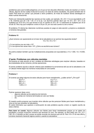 (problemas para usar la tabla pitagórica), en el que se han discutido diferentes modos de resolver un mismo
cálculo, algunos de los cuales involucran la suma o la resta de ciertos resultados. Se podría también leer el
cartel “Para tener en cuenta” que precede a dicho problema, de modo de reutilizar dichas estrategias en
estas nuevas situaciones.

Podría ser interesante explicitar las razones por las cuales, por ejemplo, 20 x 30 + 5 no es equivalente a 20
x 35, mientras que 20 x 30 + 20 x 5 sí lo es. Los alumnos podrían decir que “en 20 x 30 + 20 x 5 se
multiplica por 20 al 30 y al 5 que forman el 35; en cambio en 20 x 30 + 5 solamente se multiplica por 20 al
30 del 35. Pero hay que multiplicar a todo el 35 por 20, por eso esta cuenta no da lo mismo”.

El problema 15 retoma las relaciones numéricas puestas en juego en esta sección y propicia su ampliación
a números más grandes:


Problema 15

¿Qué números van apareciendo en el visor de la calculadora si se oprimen las siguientes teclas?
                                              13 x 10 x 10 x 10 =

¿Y si se oprime una vez más x 10?
¿Y si se oprime tres veces más x 10? ¿Cómo se escribiría ese número?


Se podría analizar también que las multiplicaciones propuestas son equivalentes a 13 x 1.000, 13 x 10.000,
etc.


2° parte: Problemas con cálculos mentales
Se propone en esta sección el uso y análisis de diferentes estrategias para resolver cálculos, basadas en
las propiedades de los números y de las operaciones.

El primer problema apunta a discutir criterios para establecer la conveniencia del uso de la calculadora o de
un cálculo mental según los números involucrados en una cuenta:


Problema 1

Si tuvieras que elegir algunos de estos cálculos para hacer mentalmente, ¿cuáles serían? ¿Por qué?
              20 x 5 =                                      4 x 111 =
              600 x 3 =                                     947 x 10 =
              824 x 6 =                                     765 x 8 =
              1.200 x 3 =                                   250 x 4 =



Podrían aparecer ideas como:
   - algunos cálculos ya los sabemos de memoria
   - las cuentas con números terminados en cero son fáciles
   - etc.

El maestro podría proponer que inventen otros cálculos que les parezcan fáciles para hacer mentalmente y
otros en los que necesiten la calculadora.
El cartel informativo que aparece a continuación de este problema apunta a tener un registro escrito de
estos criterios:

Para tener en cuenta: Algunos cálculos son fáciles para hacer mentalmente porque ya se saben los
resultados o porque involucran números que terminan en cero. Por ejemplo, es fácil saber que 18 x 10 =
180; 25 x 2 también es fácil, porque se puede recordar de memoria que da 50. Pero 18 x 37 es más difícil y
conviene resolverlo haciendo alguna cuenta o usando la calculadora.




                                                                                                           7
 