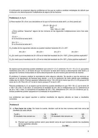 A continuación se proponen algunos problemas en los que se vuelve a analizar estrategias de cálculo que
involucran una descomposición multiplicativa de alguno de los factores:


Problemas 2, 3, 4 y 5

2) Para resolver 25 x 8 en una calculadora en la que no funciona la tecla del 8, un chico pensó así:

                                               25 x 8 = 25 x 4 x 2

                                                 100= 100 x 2 = 200
   ¿Cómo podrías “desarmar” alguno de los números en las siguientes multiplicaciones como hizo este
   chico?

   15 x 6 = .......
   Si no funciona la tecla del 6 :

   24 x 12 = .......
   Si no funciona la tecla del 1 :

3) ¿Cuáles de los siguientes cálculos se pueden resolver haciendo 24 x 2 x 25?

             48 x 25 =                26 x 25 =               24 x 27 =               24 x 50 =

4) ¿Es cierto que el resultado de 24 x 50 es la mitad del resultado de 24 x 100? ¿Cómo podrías explicarlo?

5) ¿Es cierto que el resultado de 24 x 25 es la mitad del resultado de 24 x 50? ¿Cómo podrías explicarlo?




Se espera que los alumnos puedan establecer que como 6 = 2 x 3, entonces 15 x 6 = 15 x 2 x 3, que podría
resolverse como 30 x 3. El hecho de que “no funcione” la tecla del 6 fuerza a descomponer este factor y a
agrupar los números involucrados en dicha descomposición de otra manera para terminar de resolver.

El problema 3 propone analizar la equivalencia entre algunos cálculos. Se apunta a que los alumnos se
apoyen en la agrupación de factores para decidir, y no en la resolución de cada cálculo para establecer
cuáles dan lo mismo. Podrían aparecer reflexiones como: “24 x 50 da lo mismo que 24 x 2 x 25 porque el 50
viene de 2 x 25. Pero 24 x 27 no da lo mismo porque 27 no es 2 x 25”.

Para los problemas 4 y 5, se espera que los alumnos puedan identificar en que 100 = 50 x 2, por lo tanto 24
x 100 = 24 x 50 x 2 (es decir, si conocemos el resultado de 24 x 50, lo multiplicamos por 2 y obtenemos el
de 24 x 100; o bien, si conocemos el resultado de 24 x 100, obtendremos 24 x 50 si lo dividimos por 2).
Ambos problemas pueden apoyarse en lo analizado en el problema 3.


Los problemas que siguen apuntan a estimar resultados de algunos cálculos en base a resultados
conocidos:


Problema 6

6) a) Para hacer de a dos: Sin hacer la cuenta, decidan cuál de los tres números está más cerca del
   resultado de cada cálculo

      7 x 21 =                                  14        9 x 32 =                                  320
      El resultado más cercano es :            140        El resultado más cercano es:               32
                                              1.400                                                3.200

        b) Piensen qué cuentas podrían servir para decidir cerca de qué números estarán los resultados
           de los siguientes cálculos:
           12 x 19 =                                                3 x 198 =


                                                                                                             8
 