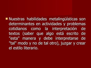    Nuestras habilidades metalingüísticas son
    determinantes en actividades y problemas
    cotidianos como la interpretación de
    textos (saber que algo está escrito de
    "esta" manera y debe interpretarse de
    "tal" modo y no de tal otro), juzgar y crear
    el estilo literario.
 