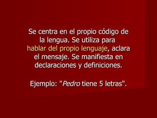 Se centra en el propio código de
    la lengua. Se utiliza para
hablar del propio lenguaje, aclara
  el mensaje. Se manifiesta en
  declaraciones y definiciones.

 Ejemplo: "Pedro tiene 5 letras".
 