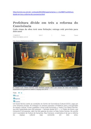 http://correio.rac.com.br/_conteudo/2013/06/capa/campinas_e_rmc/68671-prefeitura-
divide-em-tres-a-reforma-do-convivencia.html
Prefeitura divide em três a reforma do
Convivência
Cada etapa da obra terá uma licitação; estrega está prevista para
dois anos
11/06/2013 - 12h17 | Felipe Tonon
felipe.tonon@rac.com.br
Foto: Gustavo Tilio/Especial para a AAN
O Teatro Luís Otávio Burnier está fechado desde 2011 por causa de risco de incêndio:
expectativa do governo é reabrir o espaço em 2015
Texto
E-mail
Imprimir
Comente
Um laudo técnico sobre as condições do Centro de Convivência Cultural (CCC), pago por
uma empresa privada, foi entregue na semana passada à Prefeitura para a recuperação
do espaço cultural. Foram avaliados o local onde funcionam o Teatro Luís Otávio Burnier,
que tem capacidade para 550 pessoas — fechado desde 2011 —; o Teatro de Arena, que
comporta 5 mil pessoas, além de três galerias de arte e a Sala Carlos Gomes. De acordo
com o secretário de Cultura de Campinas, Ney Carrasco, a estimativa é de que a reforma
do espaço cultural seja concluída em dois anos.
 