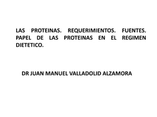 LAS PROTEINAS. REQUERIMIENTOS. FUENTES. 
PAPEL DE LAS PROTEINAS EN EL REGIMEN 
DIETETICO. 
DR JUAN MANUEL VALLADOLID ALZAMORA 
 