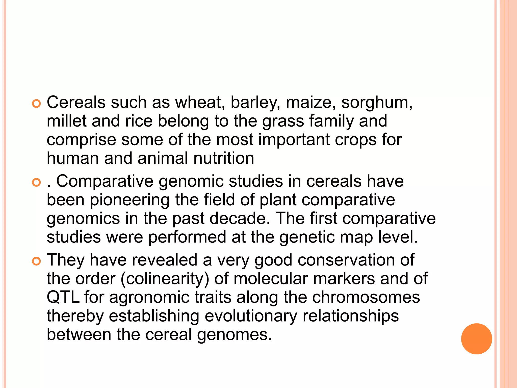  Cereals such as wheat, barley, maize, sorghum,
millet and rice belong to the grass family and
comprise some of the most important crops for
human and animal nutrition
 . Comparative genomic studies in cereals have
been pioneering the field of plant comparative
genomics in the past decade. The first comparative
studies were performed at the genetic map level.
 They have revealed a very good conservation of
the order (colinearity) of molecular markers and of
QTL for agronomic traits along the chromosomes
thereby establishing evolutionary relationships
between the cereal genomes.
 