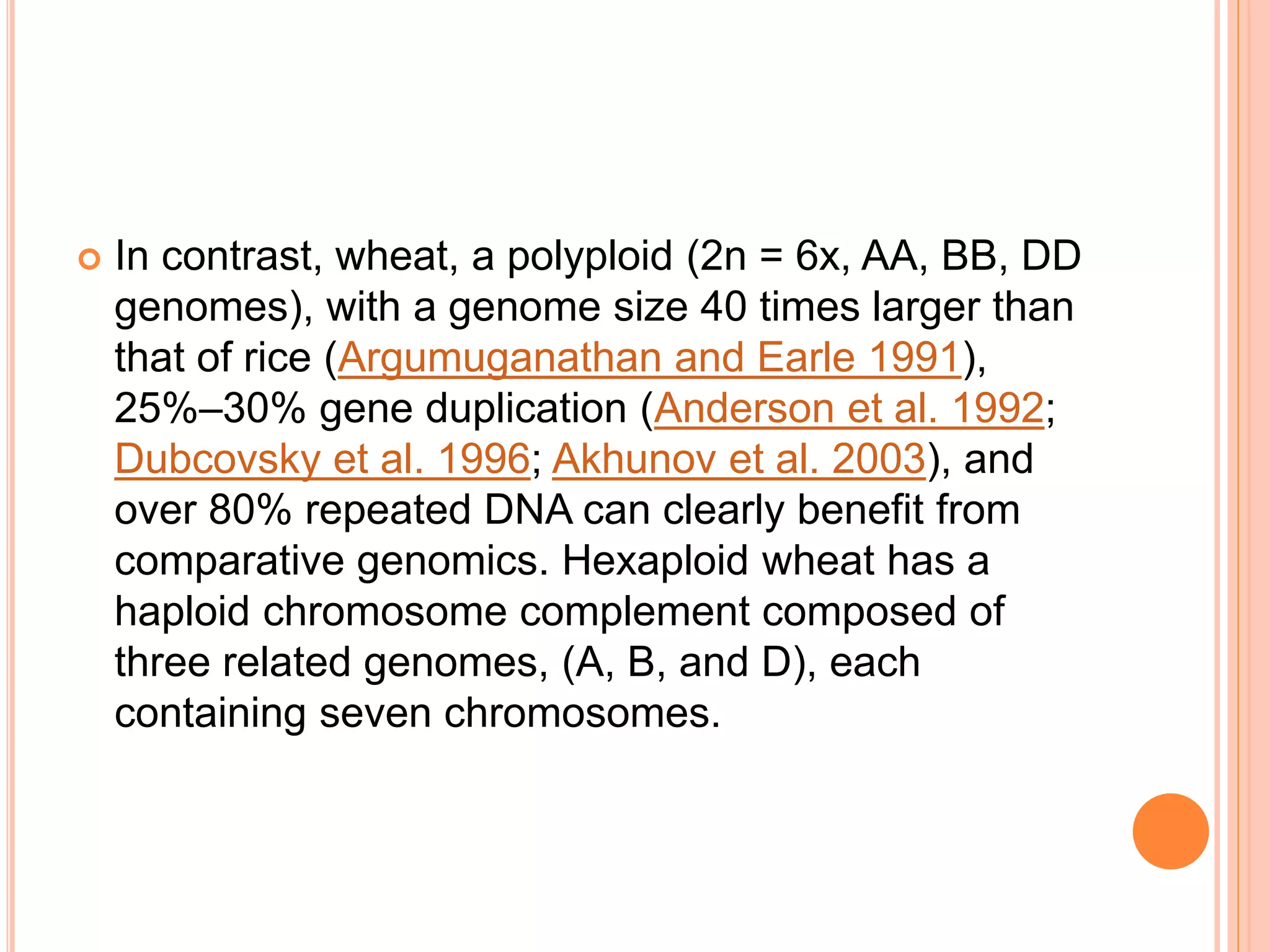  In contrast, wheat, a polyploid (2n = 6x, AA, BB, DD
genomes), with a genome size 40 times larger than
that of rice (Argumuganathan and Earle 1991),
25%–30% gene duplication (Anderson et al. 1992;
Dubcovsky et al. 1996; Akhunov et al. 2003), and
over 80% repeated DNA can clearly benefit from
comparative genomics. Hexaploid wheat has a
haploid chromosome complement composed of
three related genomes, (A, B, and D), each
containing seven chromosomes.
 