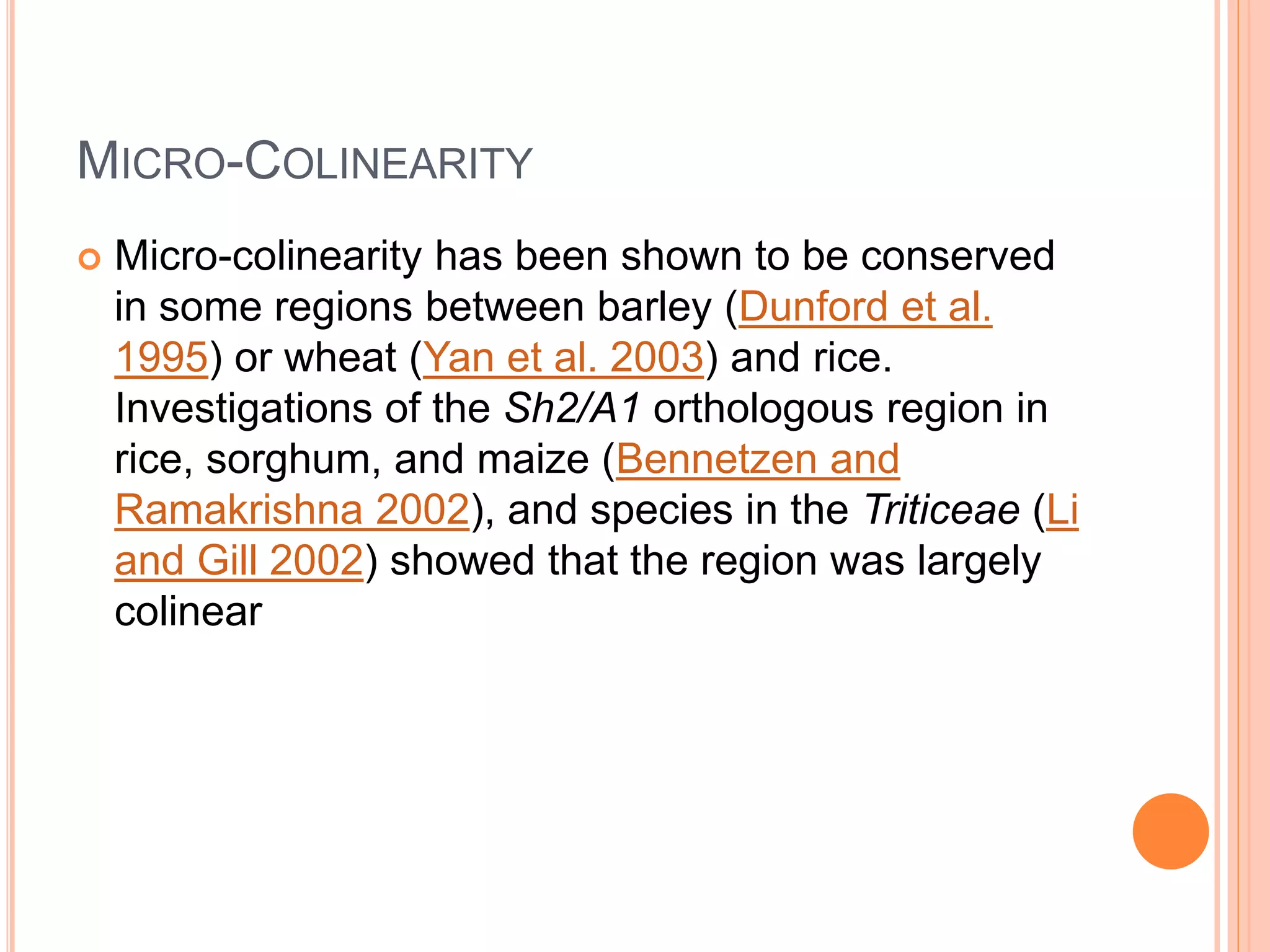 MICRO-COLINEARITY
 Micro-colinearity has been shown to be conserved
in some regions between barley (Dunford et al.
1995) or wheat (Yan et al. 2003) and rice.
Investigations of the Sh2/A1 orthologous region in
rice, sorghum, and maize (Bennetzen and
Ramakrishna 2002), and species in the Triticeae (Li
and Gill 2002) showed that the region was largely
colinear
 
