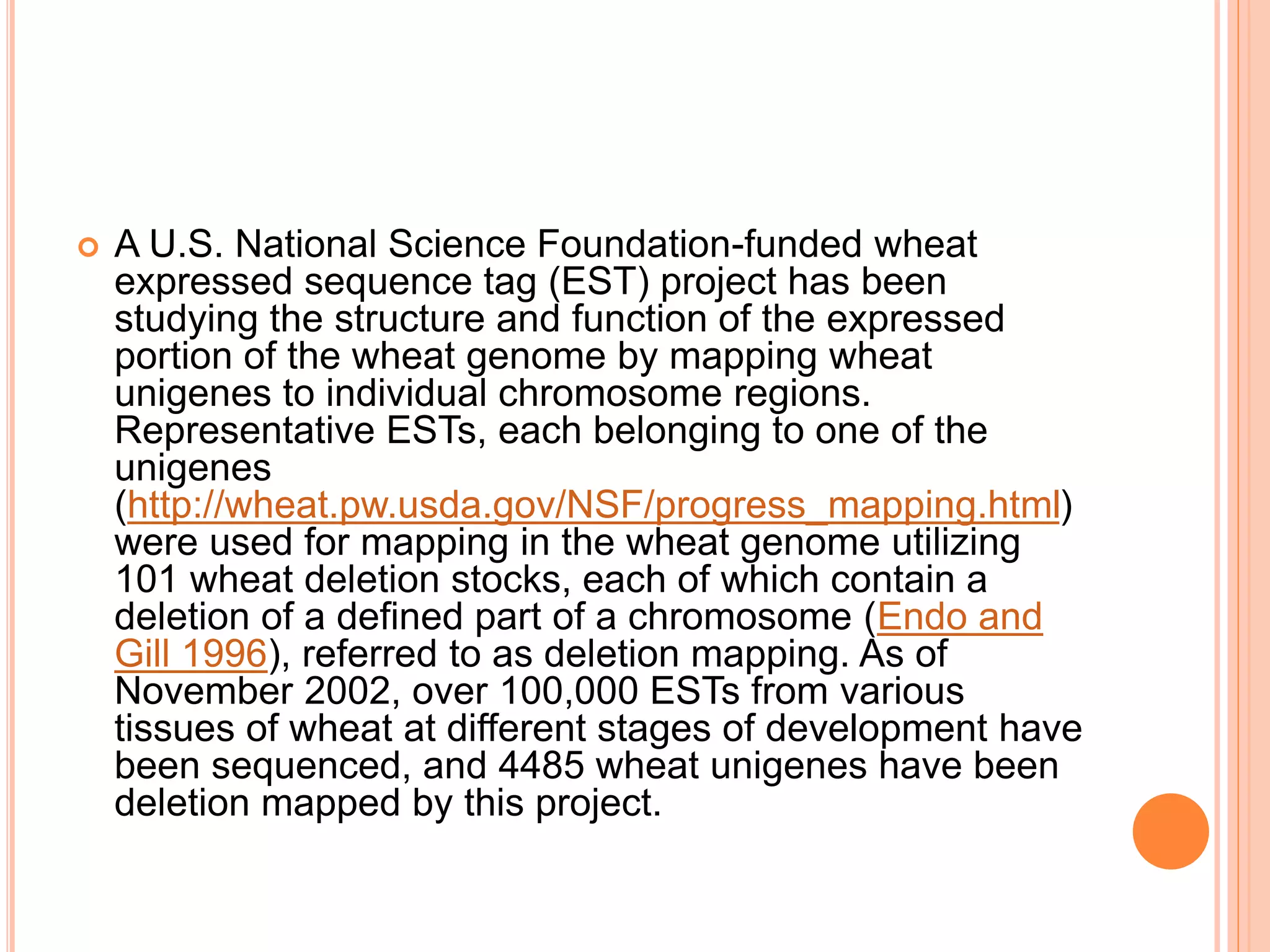  A U.S. National Science Foundation-funded wheat
expressed sequence tag (EST) project has been
studying the structure and function of the expressed
portion of the wheat genome by mapping wheat
unigenes to individual chromosome regions.
Representative ESTs, each belonging to one of the
unigenes
(http://wheat.pw.usda.gov/NSF/progress_mapping.html)
were used for mapping in the wheat genome utilizing
101 wheat deletion stocks, each of which contain a
deletion of a defined part of a chromosome (Endo and
Gill 1996), referred to as deletion mapping. As of
November 2002, over 100,000 ESTs from various
tissues of wheat at different stages of development have
been sequenced, and 4485 wheat unigenes have been
deletion mapped by this project.
 