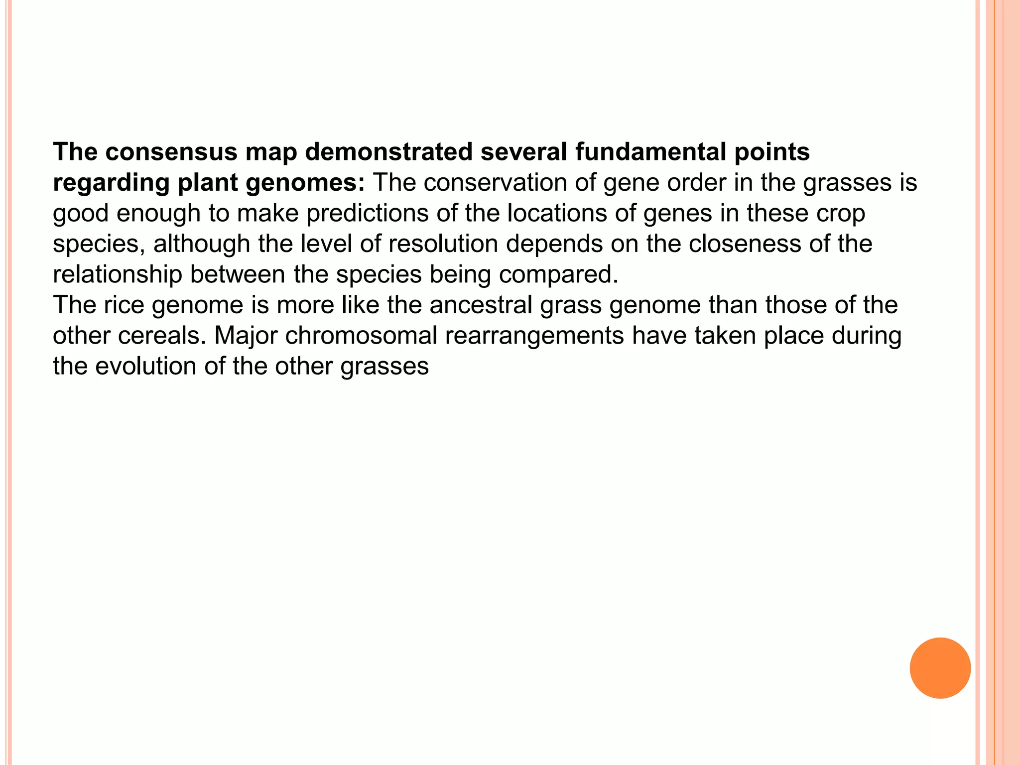 The consensus map demonstrated several fundamental points
regarding plant genomes: The conservation of gene order in the grasses is
good enough to make predictions of the locations of genes in these crop
species, although the level of resolution depends on the closeness of the
relationship between the species being compared.
The rice genome is more like the ancestral grass genome than those of the
other cereals. Major chromosomal rearrangements have taken place during
the evolution of the other grasses
 