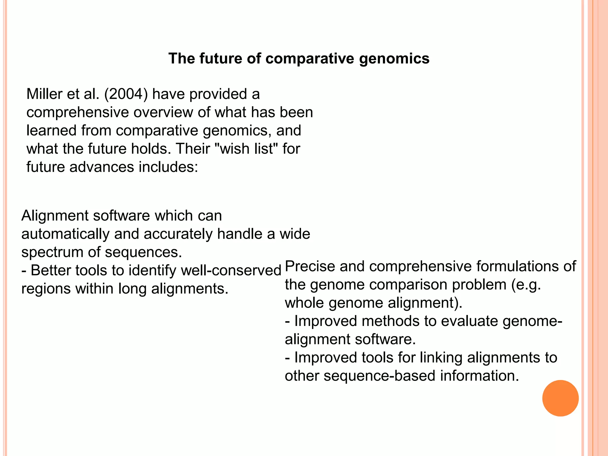 The future of comparative genomics
Miller et al. (2004) have provided a
comprehensive overview of what has been
learned from comparative genomics, and
what the future holds. Their "wish list" for
future advances includes:
Alignment software which can
automatically and accurately handle a wide
spectrum of sequences.
- Better tools to identify well-conserved
regions within long alignments.
Precise and comprehensive formulations of
the genome comparison problem (e.g.
whole genome alignment).
- Improved methods to evaluate genome-
alignment software.
- Improved tools for linking alignments to
other sequence-based information.
 