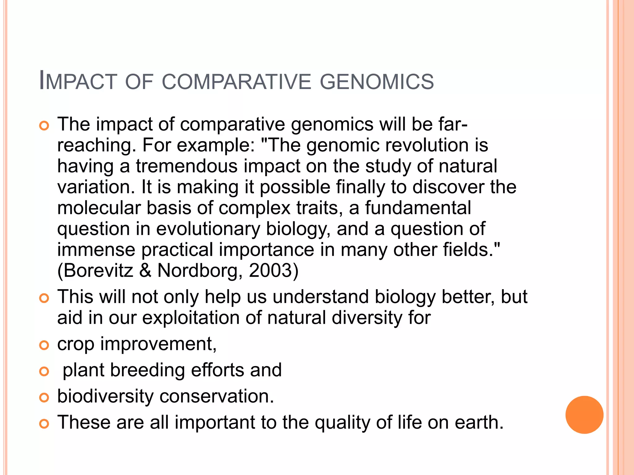 IMPACT OF COMPARATIVE GENOMICS
 The impact of comparative genomics will be far-
reaching. For example: "The genomic revolution is
having a tremendous impact on the study of natural
variation. It is making it possible finally to discover the
molecular basis of complex traits, a fundamental
question in evolutionary biology, and a question of
immense practical importance in many other fields."
(Borevitz & Nordborg, 2003)
 This will not only help us understand biology better, but
aid in our exploitation of natural diversity for
 crop improvement,
 plant breeding efforts and
 biodiversity conservation.
 These are all important to the quality of life on earth.
 