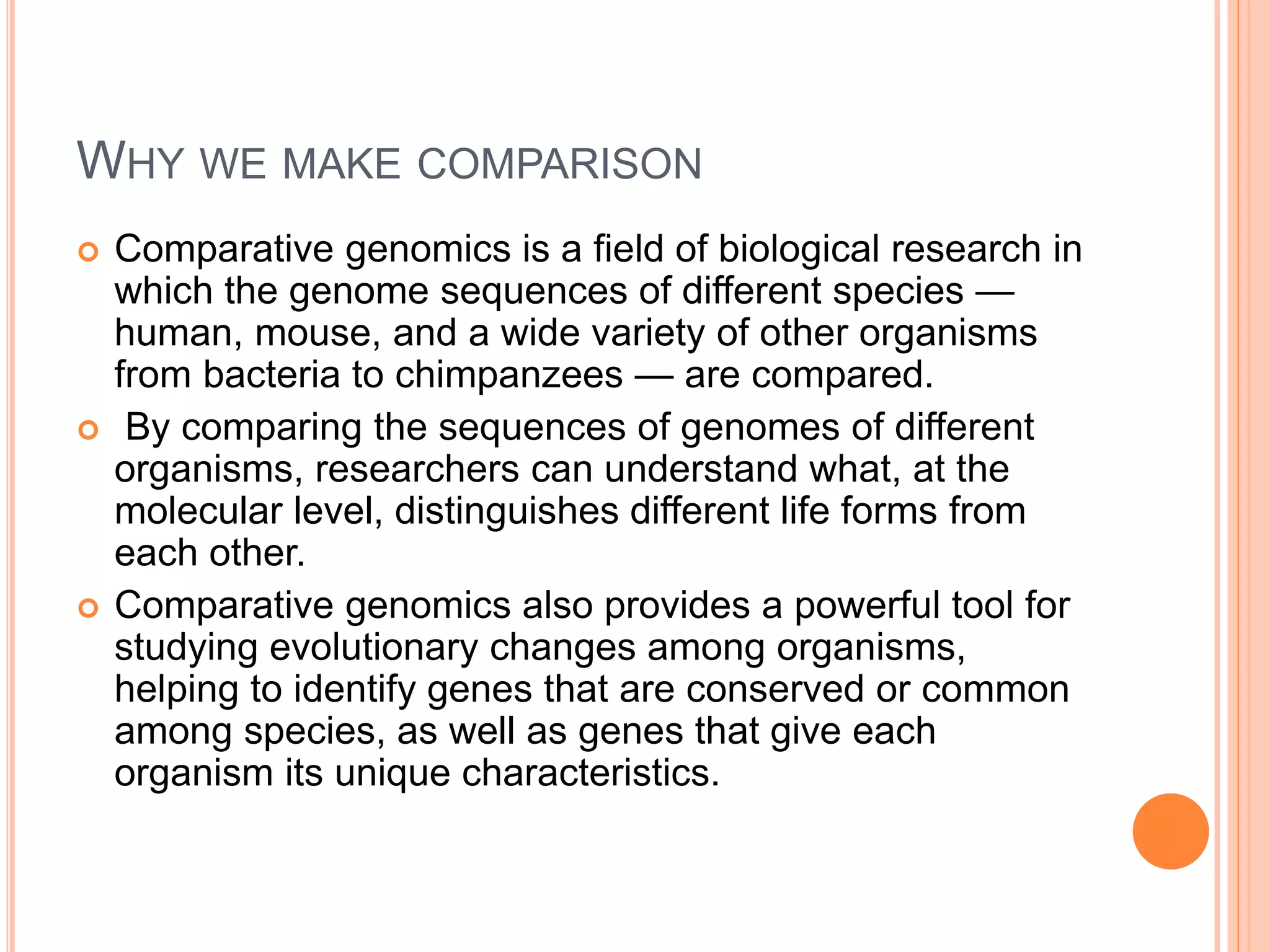 WHY WE MAKE COMPARISON
 Comparative genomics is a field of biological research in
which the genome sequences of different species —
human, mouse, and a wide variety of other organisms
from bacteria to chimpanzees — are compared.
 By comparing the sequences of genomes of different
organisms, researchers can understand what, at the
molecular level, distinguishes different life forms from
each other.
 Comparative genomics also provides a powerful tool for
studying evolutionary changes among organisms,
helping to identify genes that are conserved or common
among species, as well as genes that give each
organism its unique characteristics.
 