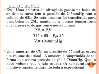 LEI DE BOYLE
 Exs.: Uma amostra de nitrogênio gasoso na bolsa de
ar de um carro tem a pressão de 745mmHg com o
volume de 65L. Se esta amostra foi transferida para
uma bolsa de 25L, mantendo a mesma temperatura
qual a pressão do gás com o novo volume?
P1V1 = P2V2
745 x 65 = P2 x 25
V2 = 1940mmHg
 Uma amostra de CO2 na pressão de 55mmHg, ocupa
um volume de 125mL. A amostra é comprimida de tal
forma que a nova pressão do gás é 78mmHg. Qual o
novo volume que o gás ocupa? (A temperatura se
manteve constante durante toda a experiência)
 