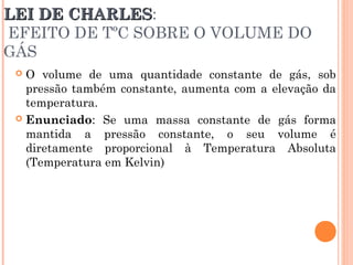 LEI DE CHARLESLEI DE CHARLES:
EFEITO DE TºC SOBRE O VOLUME DO
GÁS
 O volume de uma quantidade constante de gás, sob
pressão também constante, aumenta com a elevação da
temperatura.
 Enunciado: Se uma massa constante de gás forma
mantida a pressão constante, o seu volume é
diretamente proporcional à Temperatura Absoluta
(Temperatura em Kelvin)
 