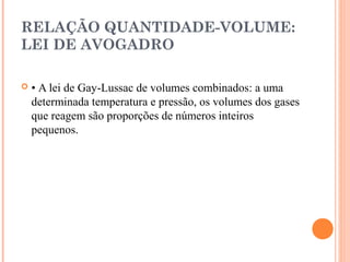 RELAÇÃO QUANTIDADE-VOLUME:
LEI DE AVOGADRO
 • A lei de Gay-Lussac de volumes combinados: a uma
determinada temperatura e pressão, os volumes dos gases
que reagem são proporções de números inteiros
pequenos.
 
