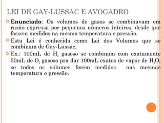 LEI DE GAY-LUSSAC E AVOGADRO
 EnunciadoEnunciado: Os volumes de gases se combinavam em
razão expressa por pequenos números inteiros, desde que
fossem medidos na mesma temperatura e pressão.
 Esta Lei é conhecida como Lei dos Volumes que se
combinam de Gay-Lussac.
 Ex.: 100mL de H2 gasoso se combinam com exatamente
50mL de O2 gasoso pra dar 100mL exatos de vapor de H2O,
se todos os volumes forem medidos nas mesmas
temperatura e pressão.
 