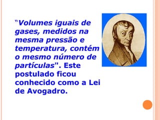 “Volumes iguais de
gases, medidos na
mesma pressão e
temperatura, contém
o mesmo número de
partículas". Este
postulado ficou
conhecido como a Lei
de Avogadro.
 