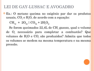 LEI DE GAY-LUSSAC E AVOGADRO
 Ex.: O metano queima no oxigênio par dar os produtos
usuais, CO2 e H2O, de acordo com a equação:
CH4(g) + 2O2(g)  CO2(g) + 2H2O(g)
Se forem queimados 22,4L de CH4 gasoso, qual o volume
de O2 necessário para completar a combustão? Que
volumes de H2O e CO2 são produzidos? Admita que todos
os volumes se medem na mesma temperatura e na mesma
pressão.
 