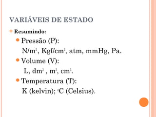VARIÁVEIS DE ESTADO
 Resumindo:
Pressão (P):
N/m2
, Kgf/cm2
, atm, mmHg, Pa.
Volume (V):
L, dm3
, m3
, cm3
. 
Temperatura (T):
K (kelvin); o
C (Celsius).
 