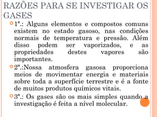 RAZÕES PARA SE INVESTIGAR OS
GASES
1ª.: Alguns elementos e compostos comuns
existem no estado gasoso, nas condições
normais de temperatura e pressão. Além
disso podem ser vaporizados, e as
propriedades destes vapores são
importantes.
2ª.:Nossa atmosfera gasosa proporciona
meios de movimentar energia e materiais
sobre toda a superfície terrestre e é a fonte
de muitos produtos químicos vitais.
3ª.: Os gases são os mais simples quando a
investigação é feita a nível molecular.
 