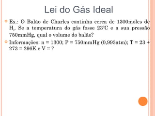  Ex.: O Balão de Charles continha cerca de 1300moles de
H2. Se a temperatura do gás fosse 23ºC e a sua pressão
750mmHg, qual o volume do balão?
 Informações: n = 1300; P = 750mmHg (0,993atm); T = 23 +
273 = 296K e V = ?
Lei do Gás Ideal
 