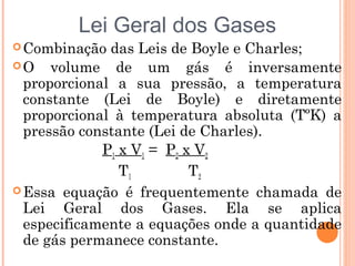 Combinação das Leis de Boyle e Charles;
O volume de um gás é inversamente
proporcional a sua pressão, a temperatura
constante (Lei de Boyle) e diretamente
proporcional à temperatura absoluta (TºK) a
pressão constante (Lei de Charles).
P1 x V1 = P2 x V2
T1 T2
Essa equação é frequentemente chamada de
Lei Geral dos Gases. Ela se aplica
especificamente a equações onde a quantidade
de gás permanece constante.
Lei Geral dos Gases
 