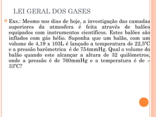 LEI GERAL DOS GASES
 Exs.: Mesmo nos dias de hoje, a investigação das camadas
superiores da atmosfera é feita através de balões
equipados com instrumentos científicos. Estes balões são
inflados com gás hélio. Suponha que um balão, com um
volume de 4,19 x 103L é lançado a temperatura de 22,5ºC
e a pressão barômetrica é de 754mmHg. Qual o volume do
balão quando este alcançar a altura de 32 quilômetros,
onde a pressão é de 760mmHg e a temperatura é de –
33ºC?
 