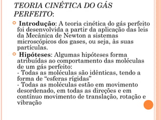 TEORIA CINÉTICA DO GÁS
PERFEITO:
 Introdução: A teoria cinética do gás perfeito
foi desenvolvida a partir da aplicação das leis
da Mecânica de Newton a sistemas
microscópicos dos gases, ou seja, às suas
partículas.
 Hipóteses: Algumas hipóteses forma
atribuídas ao comportamento das moléculas
de um gás perfeito:
- Todas as moléculas são idênticas, tendo a
forma de “esferas rígidas”
- Todas as moléculas estão em movimento
desordenado, em todas as direções e em
contínuo movimento de translação, rotação e
vibração
 