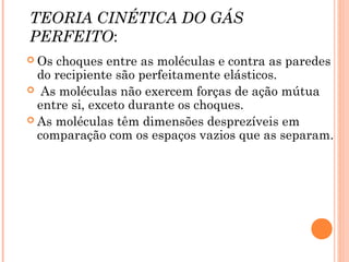 TEORIA CINÉTICA DO GÁS
PERFEITO:
 Os choques entre as moléculas e contra as paredes
do recipiente são perfeitamente elásticos.
 As moléculas não exercem forças de ação mútua
entre si, exceto durante os choques.
 As moléculas têm dimensões desprezíveis em
comparação com os espaços vazios que as separam.
 