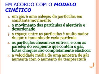 EM ACORDO COM O MODELO
CINÉTICO
1.1. um gás é uma coleção de partículas emum gás é uma coleção de partículas em
constante movimentoconstante movimento
2.2. o movimento das partículas é aleatório eo movimento das partículas é aleatório e
desordenadodesordenado
3.3. o espaço entre as partículas é muito maioro espaço entre as partículas é muito maior
do que o tamanho de cada partículado que o tamanho de cada partícula
4.4. as partículas chocam-se entre si e com asas partículas chocam-se entre si e com as
paredes do recipiente que contém o gás.paredes do recipiente que contém o gás.
Estes choques são completamente elásticos.Estes choques são completamente elásticos.
5.5. a velocidade média de uma amostra de gása velocidade média de uma amostra de gás
aumenta com o aumento da temperaturaaumenta com o aumento da temperatura
 