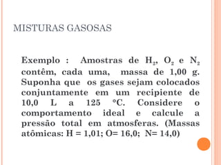 MISTURAS GASOSAS
Exemplo : Amostras de H2, O2 e N2
contêm, cada uma, massa de 1,00 g.
Suponha que os gases sejam colocados
conjuntamente em um recipiente de
10,0 L a 125 °C. Considere o
comportamento ideal e calcule a
pressão total em atmosferas. (Massas
atômicas: H = 1,01; O= 16,0; N= 14,0)
 