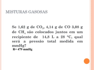 MISTURAS GASOSAS
Se 1,62 g de CO2, 4,14 g de CO 3,08 g
de CH4 são colocados juntos em um
recipiente de 14,8 L a 28 °C, qual
será a pressão total medida em
mmHg?
R= 479 mmHg
 