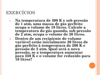 EXERCÍCIOS
1. Na temperatura de 300 K e sob pressão
de 1 atm, uma massa de gás perfeito
ocupa o volume de 10 litros. Calcule a
temperatura do gás quando, sob pressão
de 2 atm, ocupa o volume de 20 litros.
2. Dentro de um recipiente de volume
variável estão inicialmente 20 litros de
gás perfeito à temperatura de 200 K e
pressão de 2 atm. Qual será a nova
pressão, se a temperatura aumentar
para 250 K e o volume for reduzido para
10 litros?
 