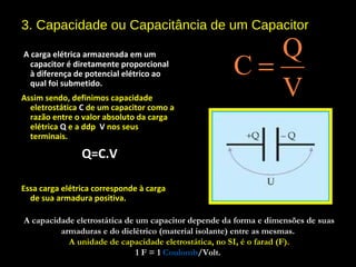 3. Capacidade ou Capacitância de um Capacitor
 A carga elétrica armazenada em um
capacitor é diretamente proporcional
à diferença de potencial elétrico ao
qual foi submetido.
Assim sendo, definimos capacidade
eletrostática C de um capacitor como a
razão entre o valor absoluto da carga
elétrica Q e a ddp V nos seus
terminais.
Q=C.V
Essa carga elétrica corresponde à carga
de sua armadura positiva.
Q
C
V
=
A capacidade eletrostática de um capacitor depende da forma e dimensões de suas
armaduras e do dielétrico (material isolante) entre as mesmas.
A unidade de capacidade eletrostática, no SI, é o farad (F).
1 F = 11 F = 1 CoulombCoulomb/Volt./Volt.
 