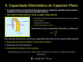 5. Capacidade Eletrostática do Capacitor Plano
• O capacitor plano é constituído de duas placas planas, condutoras, paralelas entre as quais é
colocado um material isolante denominado dielétrico.
• Esse material isolante pode ser: vácuo, ar, papel, cortiça, óleo etc.
ár
A
ea
capa
das
cidade e
placas:
letrostática do capacitor plano depende das seguintes grandezas:
distâ
A
permitiv
ncia e
idade
ntre as plac
elétrica do
as:
m
d
eio:ε
→
→
→
Demonstra-se que a capacidade eletrotática, é dada
ε.A
C
o :
d
p r
=
Lembrando que no caso de o meio entre as placas ser o vácuo, o valor da constante
dielétrica é:
ε0 = 8,85.10-12
F/m
d
E
i
st
re
a ex
tame
pressão
nte da c
final permite co
onstante dielétr
ncluir que a capacidade eletrost
ica do meio entre as placas;
in
ática de um capacitor plano depende:
diretamente da A área das placas;
ve
⇒
⇒
⇒ rsamente da distância d entre as placas.
 