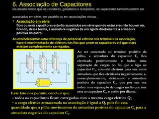 6. Associação de Capacitores
Da mesma forma que os resistores, geradores e receptores, os capacitores também podem ser
associados em série, em paralelo ou em associações mistas.
• Associação em série
Dois ou mais capacitores estarão associados em série quando entre eles não houver nó,
ficando, dessa forma, a armadura negativa de um ligada diretamente à armadura
positiva do outro.
Ao estabelecermos uma diferença de potencial elétrico nos terminais da associação,
haverá movimentação de elétrons nos fios que unem os capacitores até que estes
estejam completamente carregados.
Ao ser conectada ao terminal positivo da
pilha, a armadura do capacitor C1 fica
eletrizada positivamente e induz uma
separação de cargas no fio que o liga ao
capacitor C2, atraindo elétrons para sua outra
armadura que fica eletrizada negativamente e,
conseqüentemente, eletrizando a armadura
positiva do capacitor C2, que por sua vez
induz uma separação de cargas no fio que une
este ao capacitor C3, e assim por diante.Esse fato nos permite concluir que:
 – todos os capacitores ficam carregados com a mesma carga elétrica Q;
 – a carga elétrica armazenada na associação é igual a Q, pois foi essa
quantidade que a pilha movimentou da armadura positiva do capacitor C1 para a
armadura negativa do capacitor C3.
 