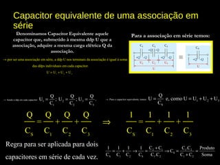 Capacitor equivalente de uma associação em
série
por ser uma associação em série, a ddp U nos terminais da associação é igual à soma
das ddps individuais em cada capacitor.
→
1 2 3
U U U U= + +
Sendo a ddp em cada capacitor:
1 2 3
1 2 3
Q Q Q
U ; U ; U .
C C C
→ = = =
Regra para ser aplicada para dois
capacitores em série de cada vez.
2 1 1 2
S
S 1 2 S 1 2 1 2
C C C .C1 1 1 1 Produto
C
C C C C C .C C C Soma
+
= + → = → = =
+
Denominamos Capacitor Equivalente aquele
capacitor que, submetido à mesma ddp U que a
associação, adquire a mesma carga elétrica Q da
associação.
Para a associação em série temos:
Para o capacitor equivalente, temos:
1 2 3
S
Q
U e, como U U U U
C
→ = = + +
S 1 2 3 S 1 2 3
Q Q Q Q 1 1 1 1
= + + = + +
C C C C C C C C
⇒
 